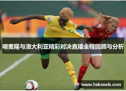 喀麦隆与澳大利亚精彩对决直播全程回顾与分析