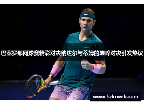 巴塞罗那网球赛精彩对决纳达尔与蒂姆的巅峰对决引发热议
