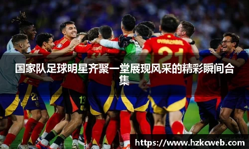 国家队足球明星齐聚一堂展现风采的精彩瞬间合集